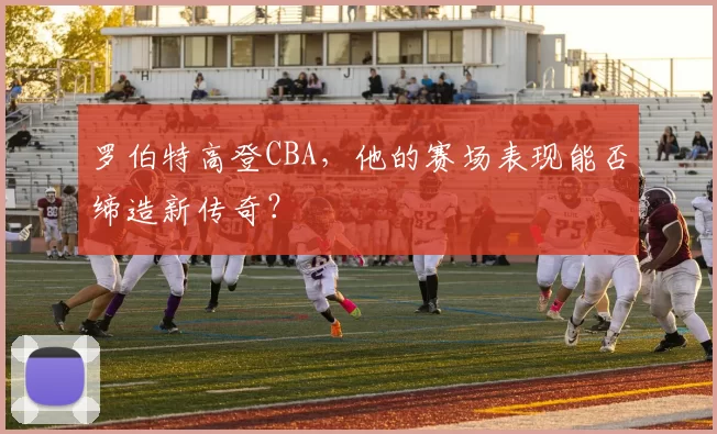 罗伯特高登CBA，他的赛场表现能否缔造新传奇？