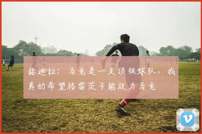 赫迪拉：马竞是一支顶级球队，我真的希望格雷茨卡能效力马竞