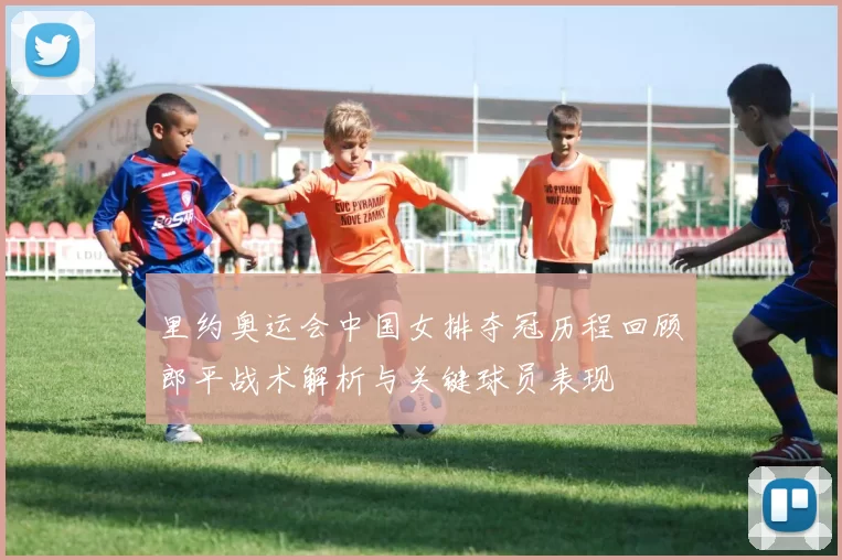 里约奥运会中国女排夺冠历程回顾郎平战术解析与关键球员表现