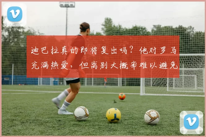 迪巴拉真的即将复出吗？他对罗马充满热爱，但离别大概率难以避免_比赛_德罗西_球迷