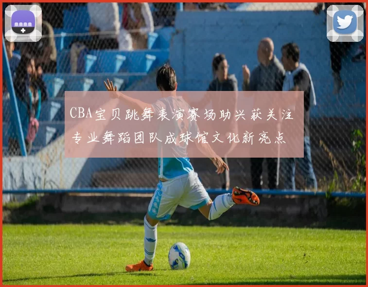 CBA宝贝跳舞表演赛场助兴获关注 专业舞蹈团队成球馆文化新亮点