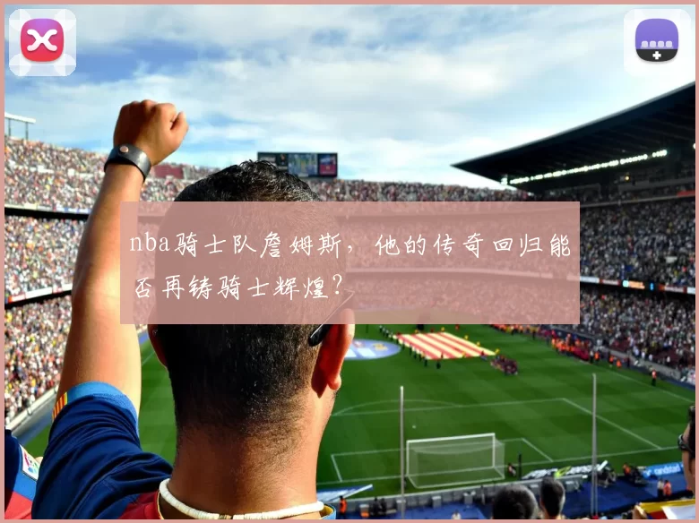 nba骑士队詹姆斯，他的传奇回归能否再铸骑士辉煌？