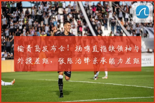输青岛发布会！杨鸣直指缺领袖与外援差距，张陈治锋亲承能力差距