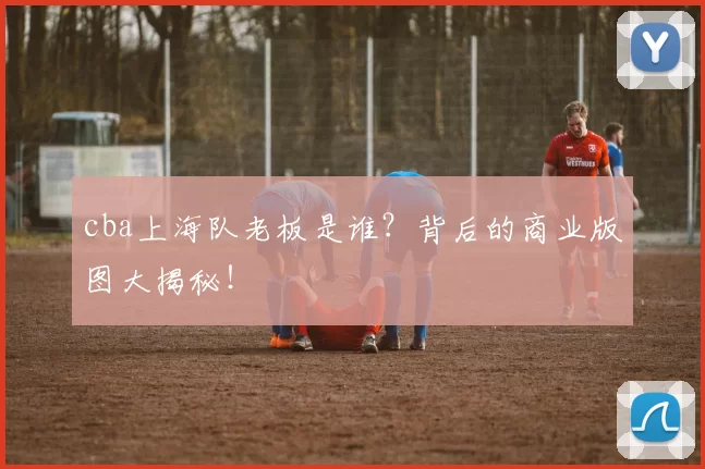 cba上海队老板是谁？背后的商业版图大揭秘！