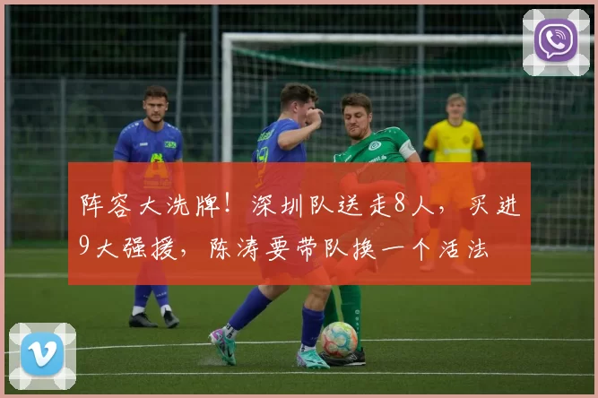 阵容大洗牌！深圳队送走8人，买进9大强援，陈涛要带队换一个活法