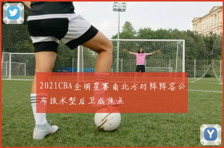 2021CBA全明星赛南北方对阵阵容公布技术型后卫成焦点