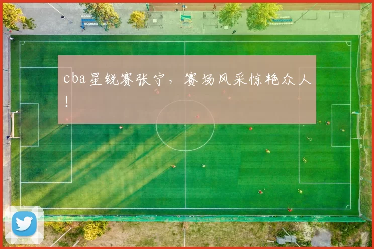 cba星锐赛张宁，赛场风采惊艳众人！