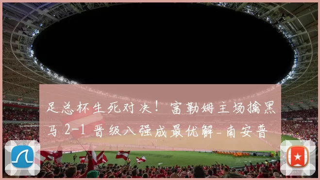 足总杯生死对决！富勒姆主场擒黑马 2-1 晋级八强成最优解_南安普敦_核心_英超