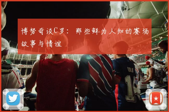 博努奇谈C罗：那些鲜为人知的赛场故事与情谊