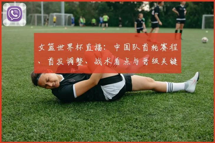 女篮世界杯直播：中国队首轮赛程、首发调整、战术看点与晋级关键