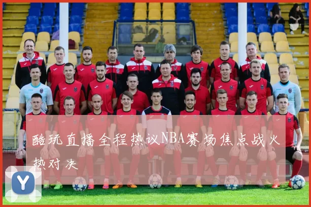 酷玩直播全程热议NBA赛场焦点战火热对决