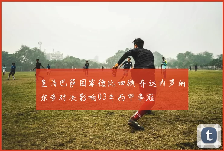 皇马巴萨国家德比回顾 齐达内罗纳尔多对决影响03年西甲争冠