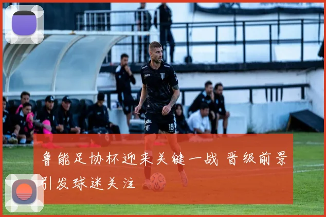 鲁能足协杯迎来关键一战 晋级前景引发球迷关注