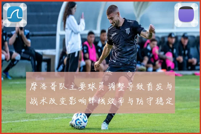 摩洛哥队主要球员调整导致首发与战术改变影响锋线效率与防守稳定