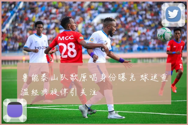 鲁能泰山队歌原唱身份曝光 球迷重温经典旋律引关注